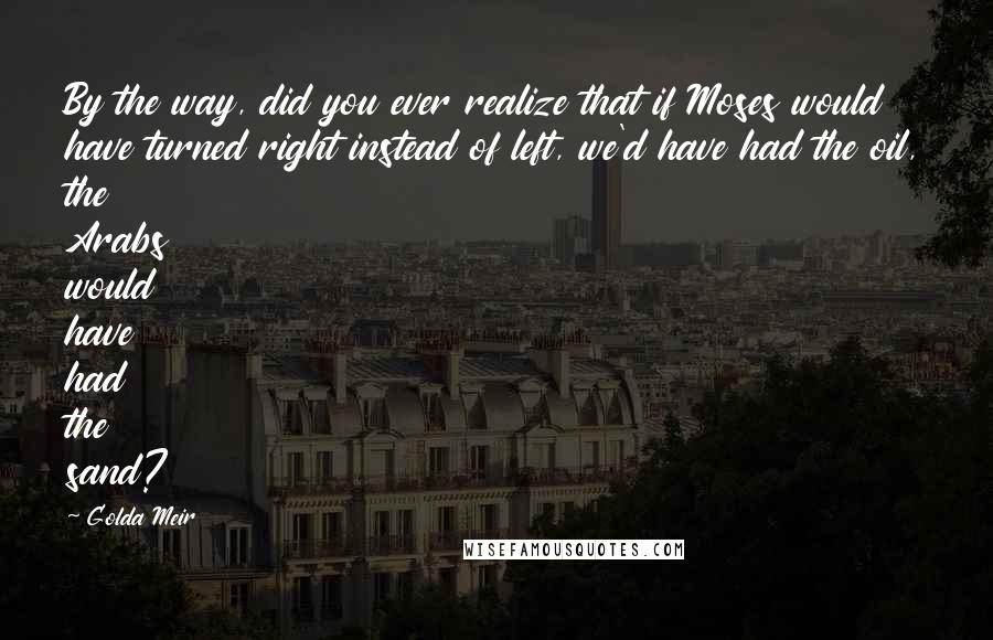 Golda Meir Quotes: By the way, did you ever realize that if Moses would have turned right instead of left, we'd have had the oil, the Arabs would have had the sand?
