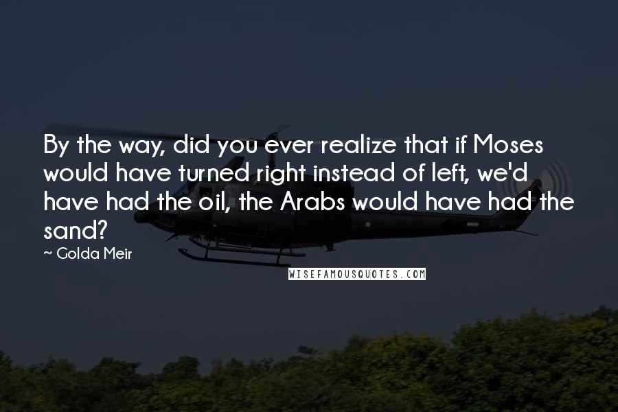 Golda Meir Quotes: By the way, did you ever realize that if Moses would have turned right instead of left, we'd have had the oil, the Arabs would have had the sand?