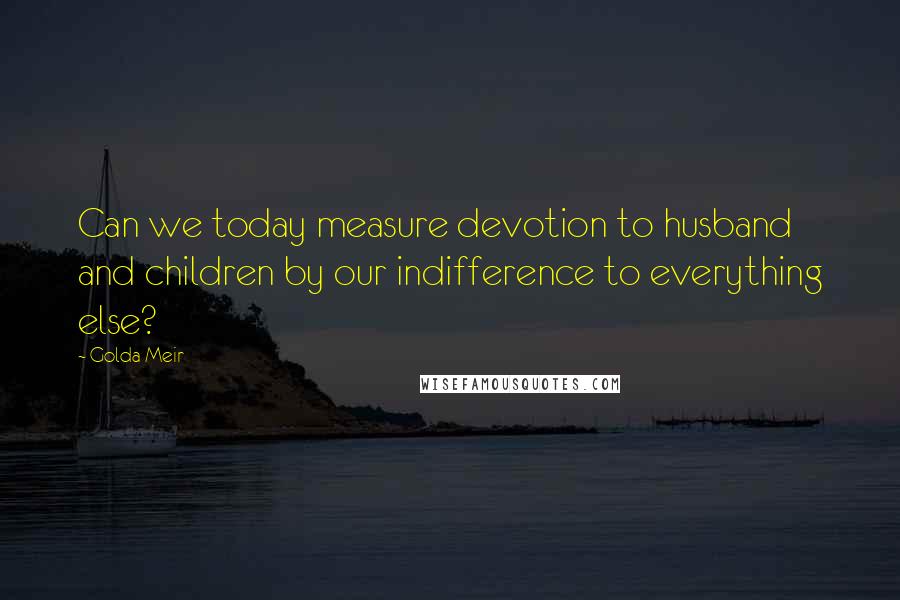 Golda Meir Quotes: Can we today measure devotion to husband and children by our indifference to everything else?