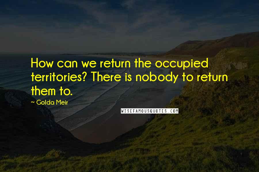 Golda Meir Quotes: How can we return the occupied territories? There is nobody to return them to.