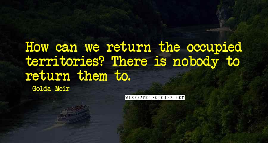 Golda Meir Quotes: How can we return the occupied territories? There is nobody to return them to.