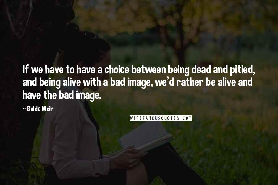 Golda Meir Quotes: If we have to have a choice between being dead and pitied, and being alive with a bad image, we'd rather be alive and have the bad image.