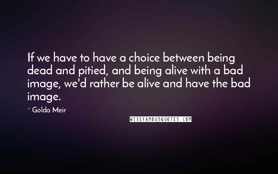 Golda Meir Quotes: If we have to have a choice between being dead and pitied, and being alive with a bad image, we'd rather be alive and have the bad image.