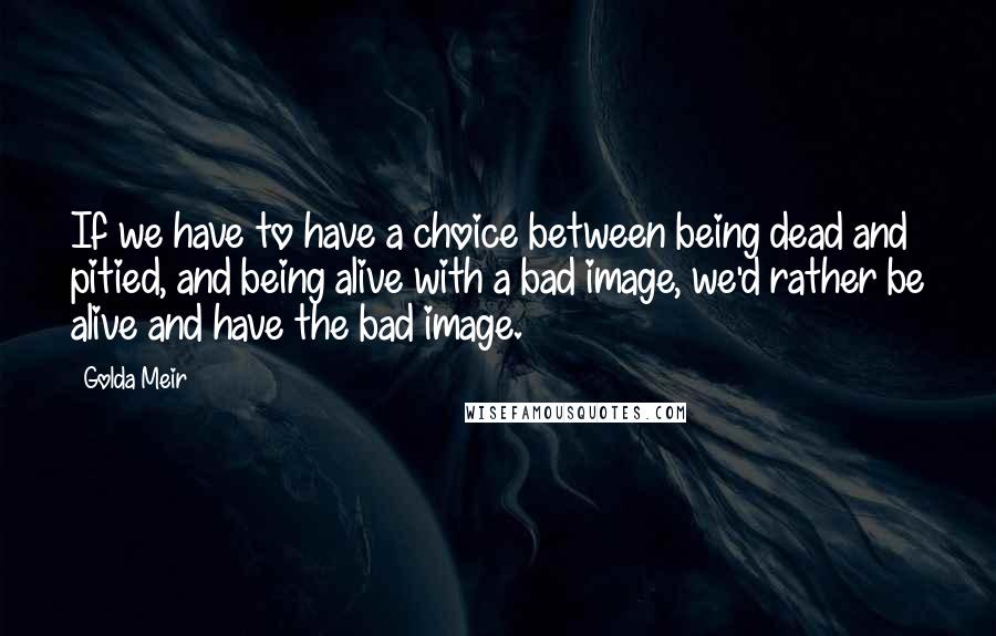 Golda Meir Quotes: If we have to have a choice between being dead and pitied, and being alive with a bad image, we'd rather be alive and have the bad image.