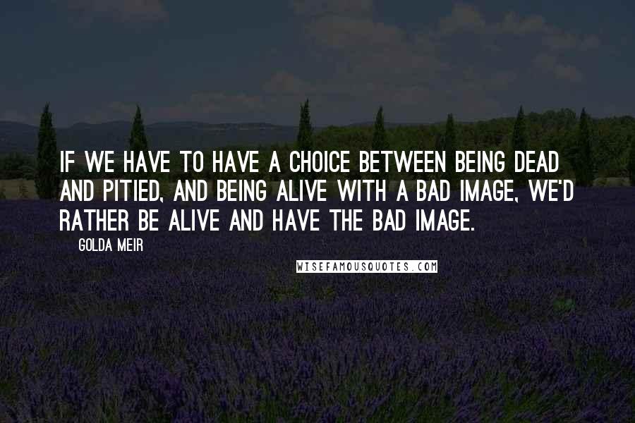 Golda Meir Quotes: If we have to have a choice between being dead and pitied, and being alive with a bad image, we'd rather be alive and have the bad image.