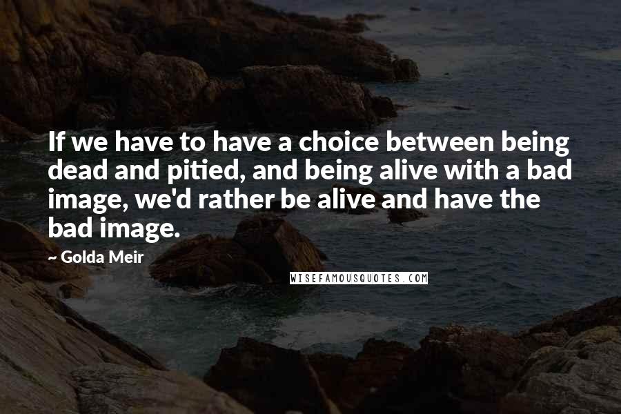 Golda Meir Quotes: If we have to have a choice between being dead and pitied, and being alive with a bad image, we'd rather be alive and have the bad image.