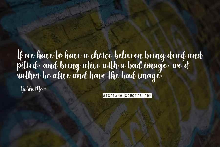 Golda Meir Quotes: If we have to have a choice between being dead and pitied, and being alive with a bad image, we'd rather be alive and have the bad image.