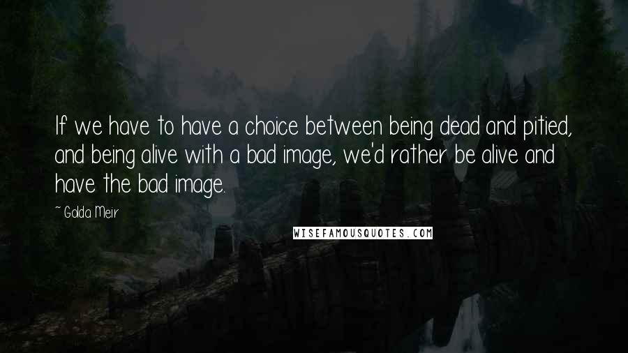 Golda Meir Quotes: If we have to have a choice between being dead and pitied, and being alive with a bad image, we'd rather be alive and have the bad image.