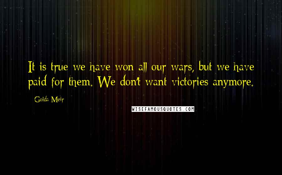 Golda Meir Quotes: It is true we have won all our wars, but we have paid for them. We don't want victories anymore.