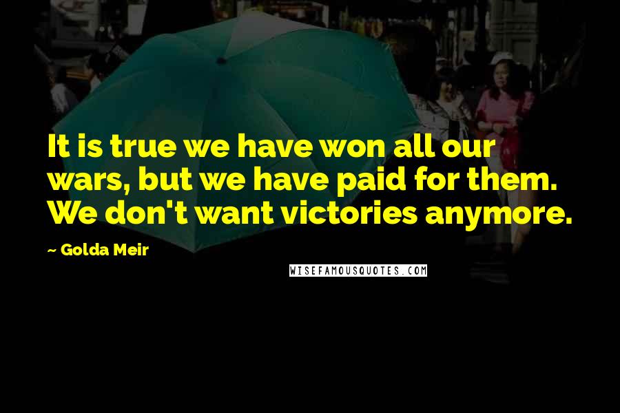 Golda Meir Quotes: It is true we have won all our wars, but we have paid for them. We don't want victories anymore.