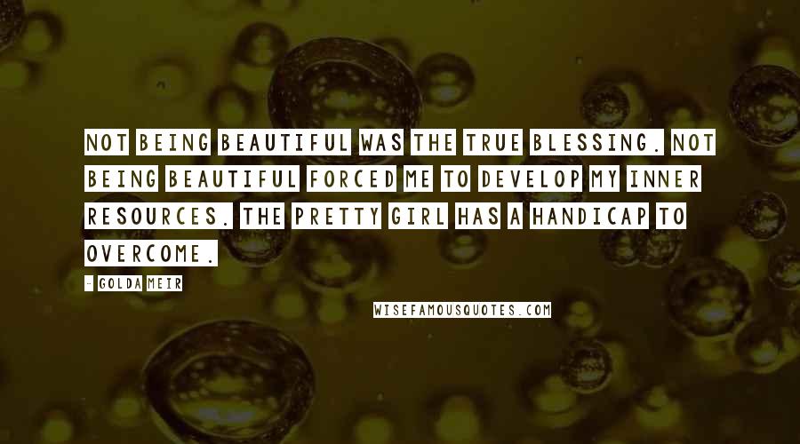 Golda Meir Quotes: Not being beautiful was the true blessing. Not being beautiful forced me to develop my inner resources. The pretty girl has a handicap to overcome.
