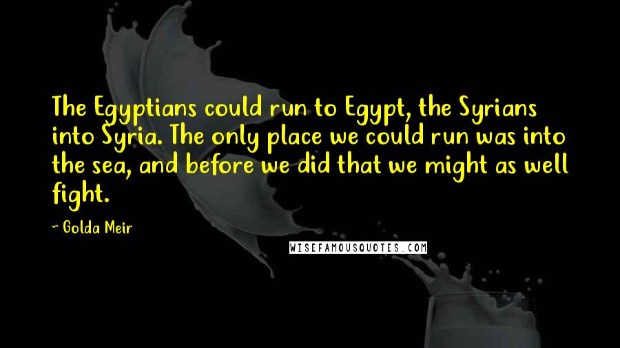 Golda Meir Quotes: The Egyptians could run to Egypt, the Syrians into Syria. The only place we could run was into the sea, and before we did that we might as well fight.