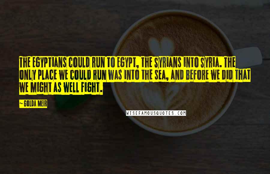 Golda Meir Quotes: The Egyptians could run to Egypt, the Syrians into Syria. The only place we could run was into the sea, and before we did that we might as well fight.
