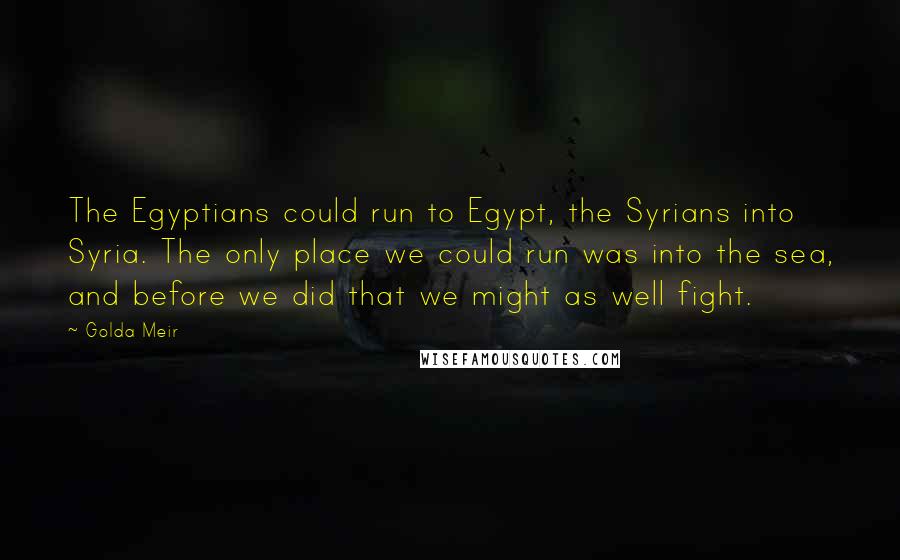 Golda Meir Quotes: The Egyptians could run to Egypt, the Syrians into Syria. The only place we could run was into the sea, and before we did that we might as well fight.