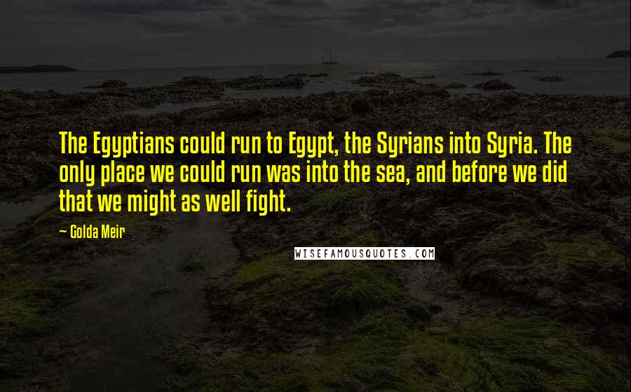 Golda Meir Quotes: The Egyptians could run to Egypt, the Syrians into Syria. The only place we could run was into the sea, and before we did that we might as well fight.