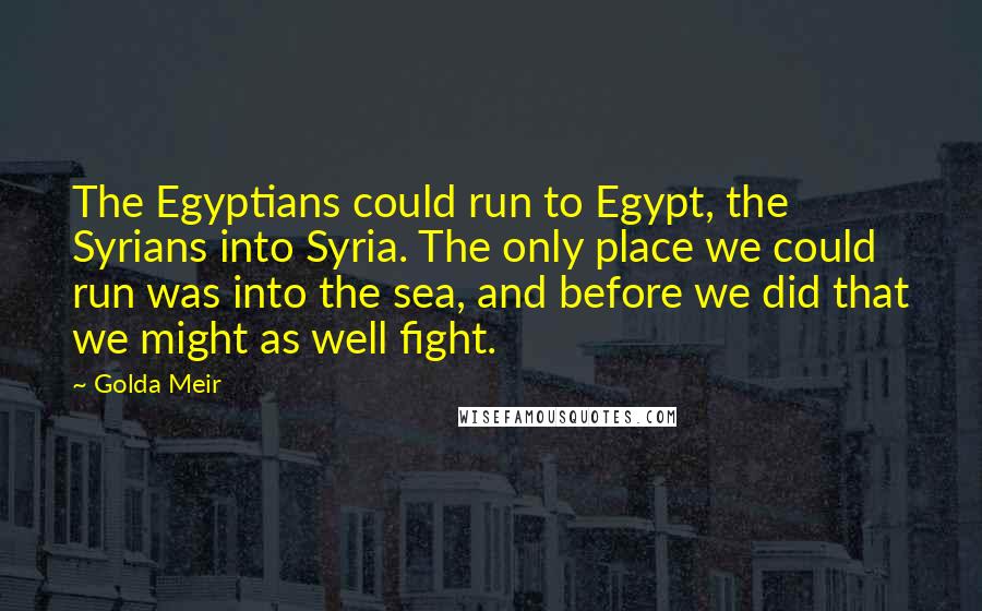 Golda Meir Quotes: The Egyptians could run to Egypt, the Syrians into Syria. The only place we could run was into the sea, and before we did that we might as well fight.