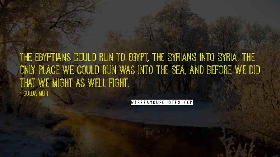 Golda Meir Quotes: The Egyptians could run to Egypt, the Syrians into Syria. The only place we could run was into the sea, and before we did that we might as well fight.