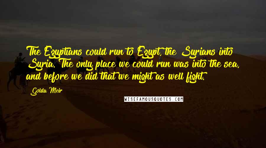 Golda Meir Quotes: The Egyptians could run to Egypt, the Syrians into Syria. The only place we could run was into the sea, and before we did that we might as well fight.