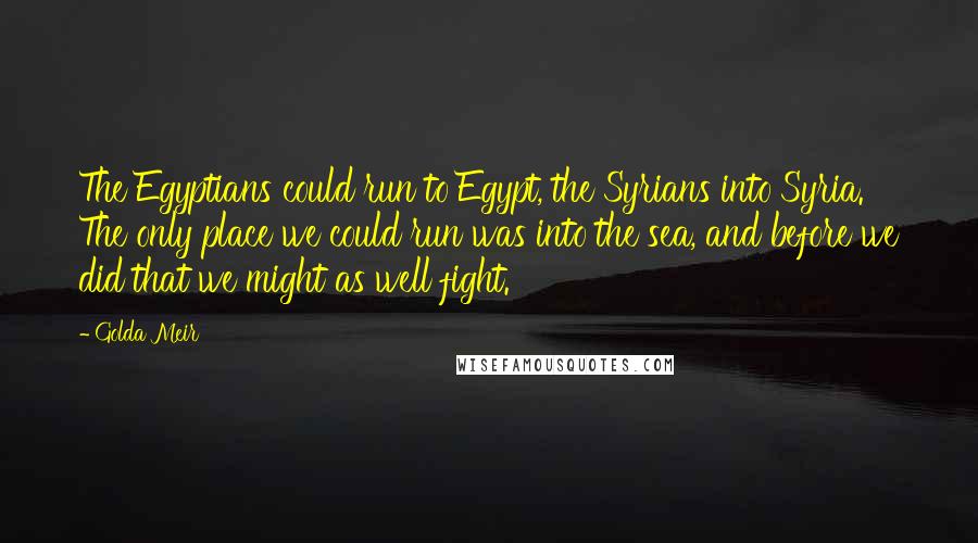 Golda Meir Quotes: The Egyptians could run to Egypt, the Syrians into Syria. The only place we could run was into the sea, and before we did that we might as well fight.