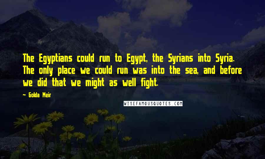 Golda Meir Quotes: The Egyptians could run to Egypt, the Syrians into Syria. The only place we could run was into the sea, and before we did that we might as well fight.