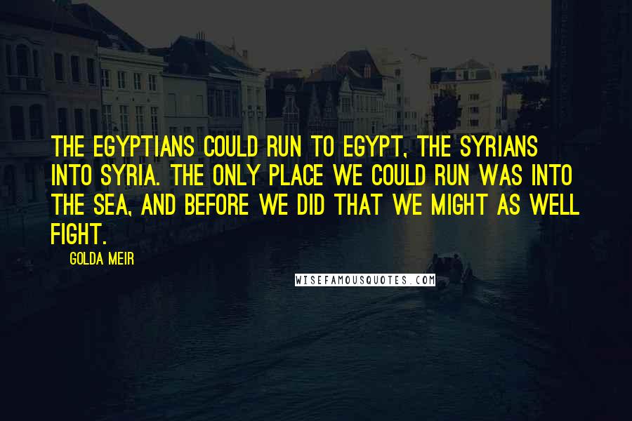 Golda Meir Quotes: The Egyptians could run to Egypt, the Syrians into Syria. The only place we could run was into the sea, and before we did that we might as well fight.