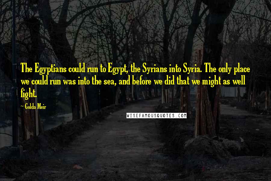 Golda Meir Quotes: The Egyptians could run to Egypt, the Syrians into Syria. The only place we could run was into the sea, and before we did that we might as well fight.