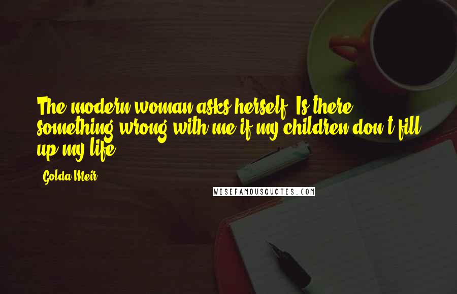 Golda Meir Quotes: The modern woman asks herself: Is there something wrong with me if my children don't fill up my life?