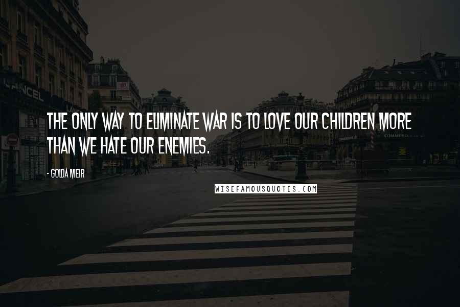 Golda Meir Quotes: The only way to eliminate war is to love our children more than we hate our enemies.