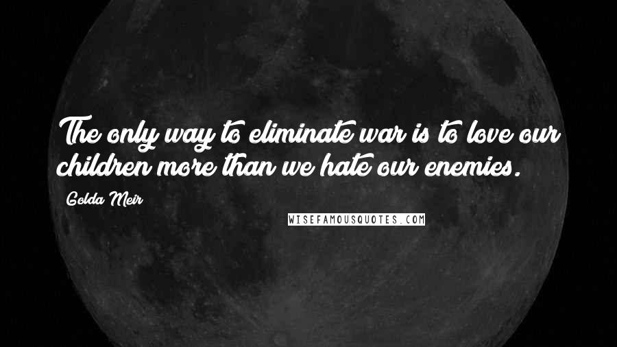 Golda Meir Quotes: The only way to eliminate war is to love our children more than we hate our enemies.