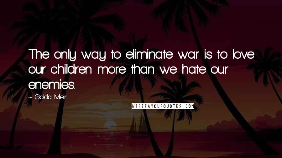 Golda Meir Quotes: The only way to eliminate war is to love our children more than we hate our enemies.