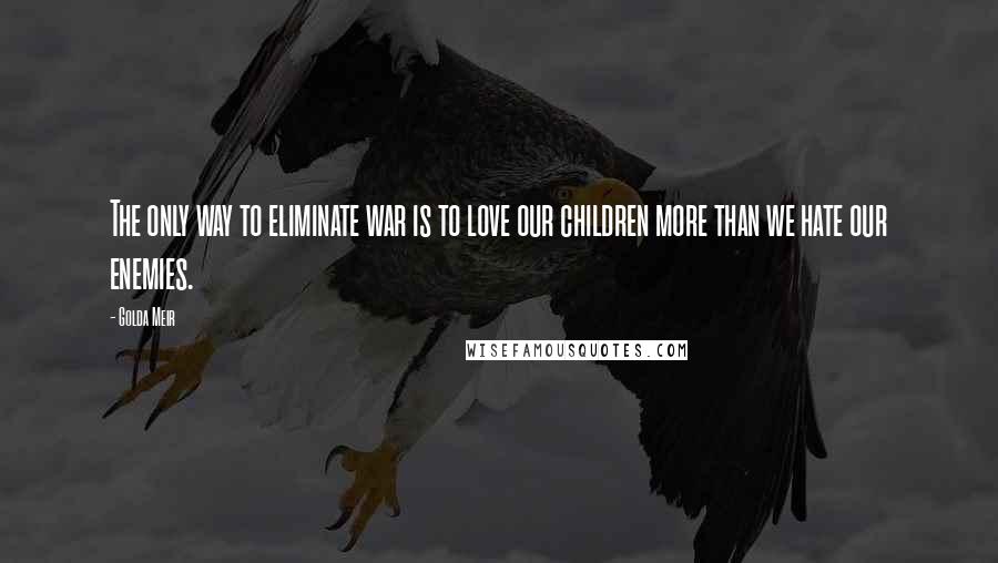 Golda Meir Quotes: The only way to eliminate war is to love our children more than we hate our enemies.