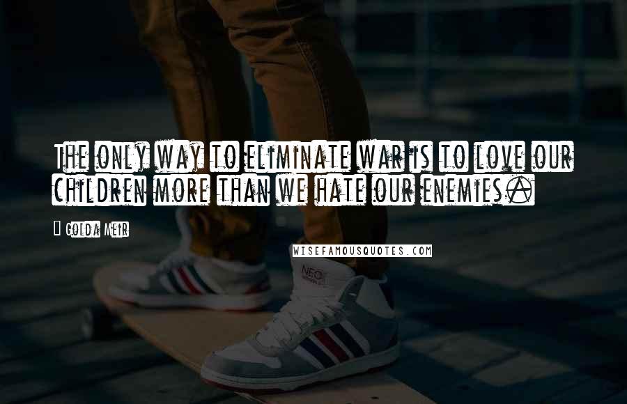 Golda Meir Quotes: The only way to eliminate war is to love our children more than we hate our enemies.