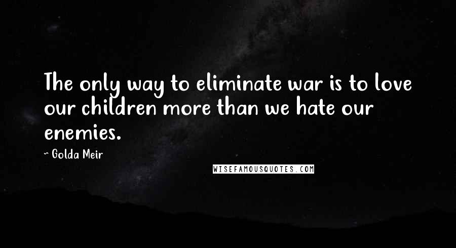 Golda Meir Quotes: The only way to eliminate war is to love our children more than we hate our enemies.