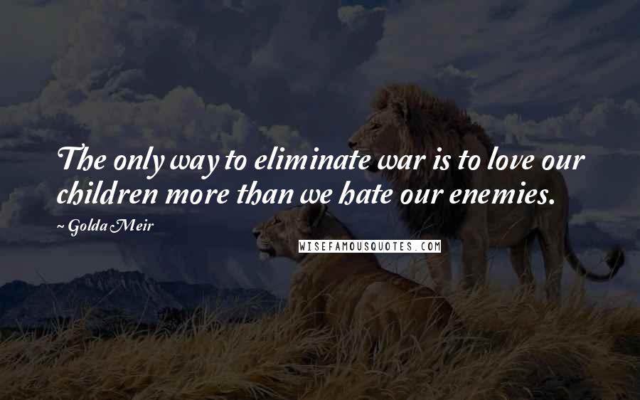 Golda Meir Quotes: The only way to eliminate war is to love our children more than we hate our enemies.