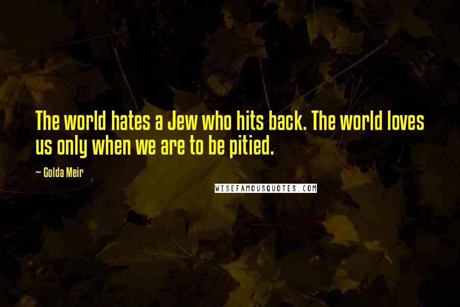 Golda Meir Quotes: The world hates a Jew who hits back. The world loves us only when we are to be pitied.