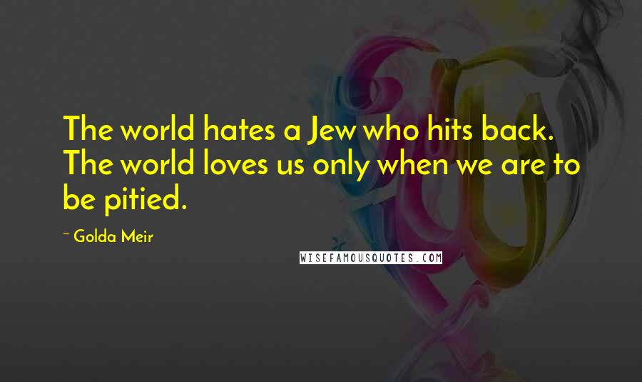 Golda Meir Quotes: The world hates a Jew who hits back. The world loves us only when we are to be pitied.