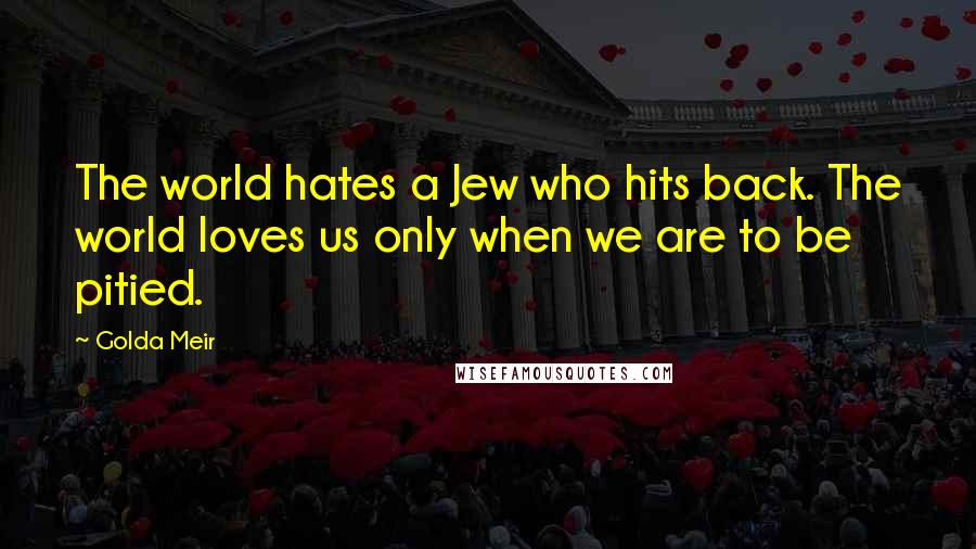 Golda Meir Quotes: The world hates a Jew who hits back. The world loves us only when we are to be pitied.