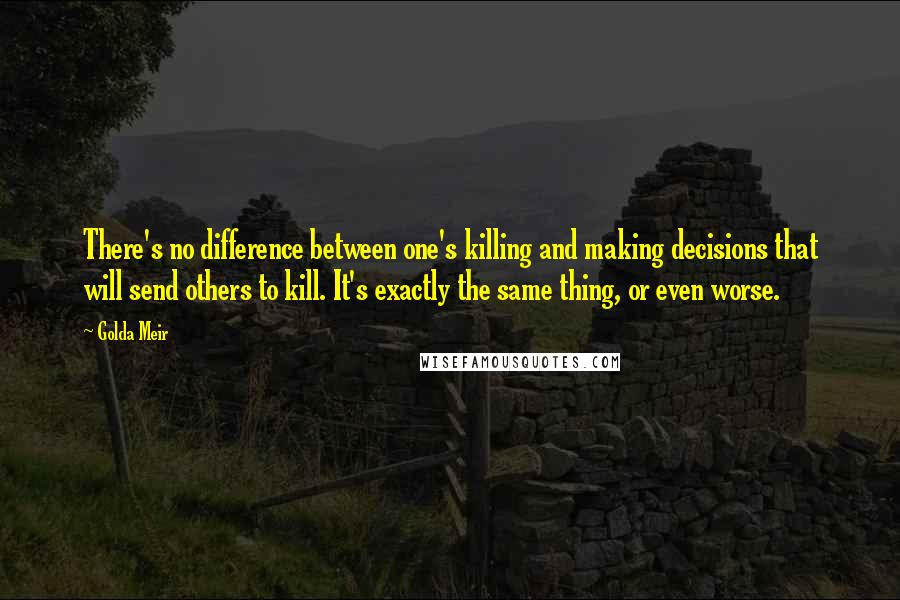 Golda Meir Quotes: There's no difference between one's killing and making decisions that will send others to kill. It's exactly the same thing, or even worse.