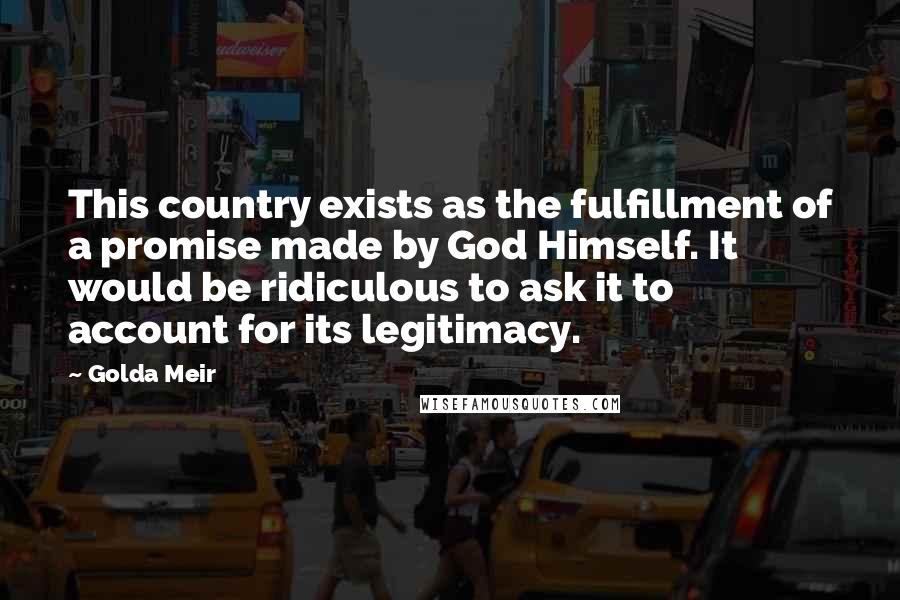 Golda Meir Quotes: This country exists as the fulfillment of a promise made by God Himself. It would be ridiculous to ask it to account for its legitimacy.