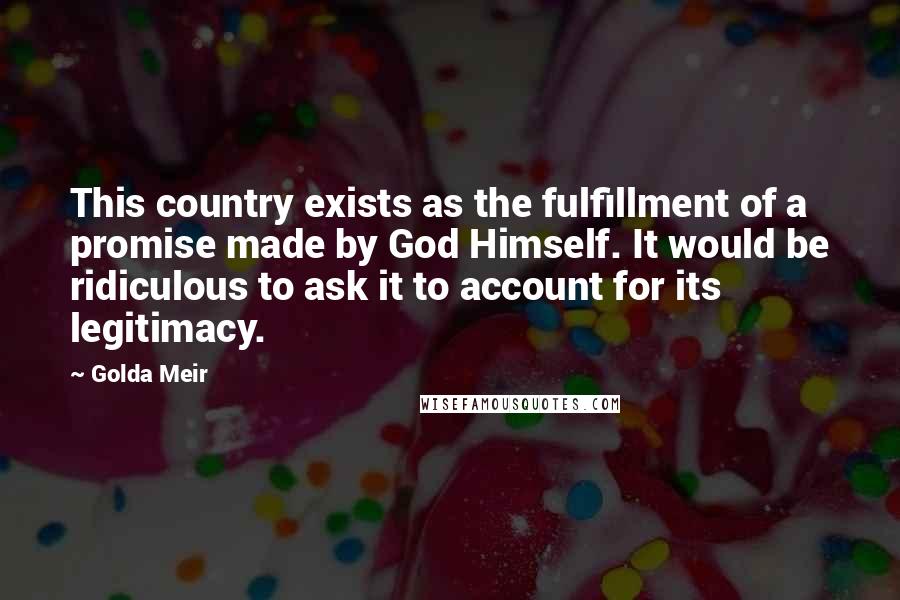 Golda Meir Quotes: This country exists as the fulfillment of a promise made by God Himself. It would be ridiculous to ask it to account for its legitimacy.