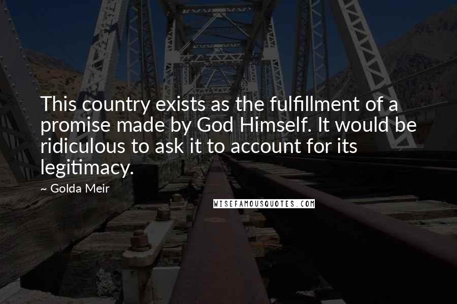 Golda Meir Quotes: This country exists as the fulfillment of a promise made by God Himself. It would be ridiculous to ask it to account for its legitimacy.