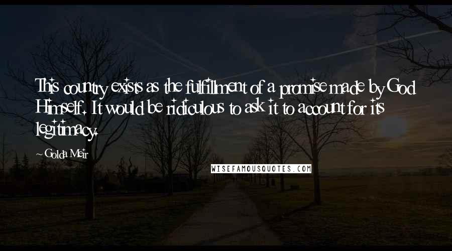 Golda Meir Quotes: This country exists as the fulfillment of a promise made by God Himself. It would be ridiculous to ask it to account for its legitimacy.