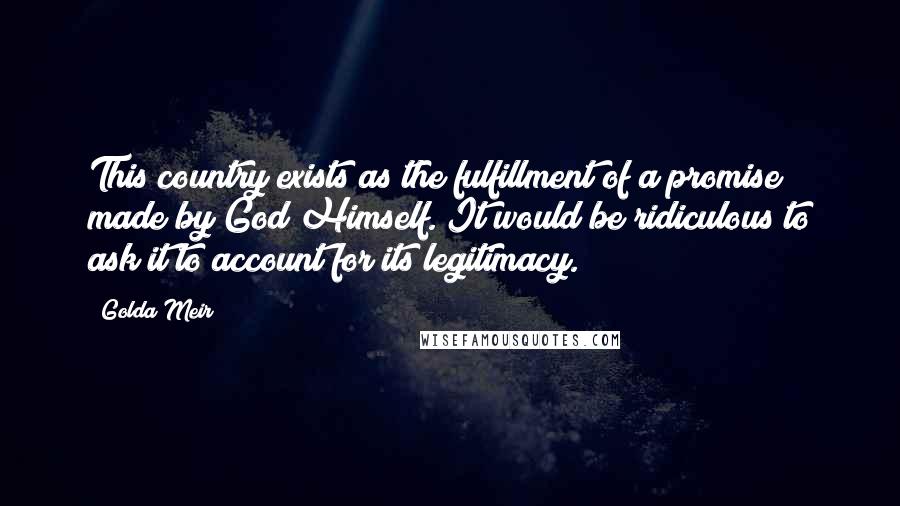 Golda Meir Quotes: This country exists as the fulfillment of a promise made by God Himself. It would be ridiculous to ask it to account for its legitimacy.