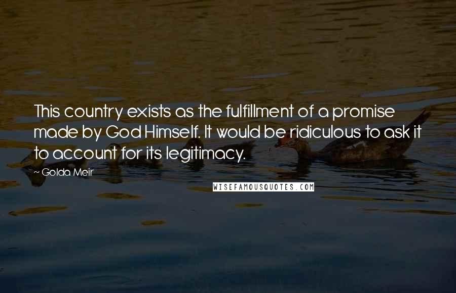 Golda Meir Quotes: This country exists as the fulfillment of a promise made by God Himself. It would be ridiculous to ask it to account for its legitimacy.