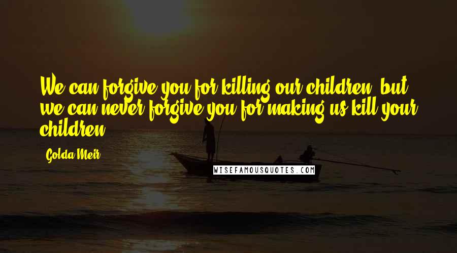 Golda Meir Quotes: We can forgive you for killing our children, but we can never forgive you for making us kill your children.