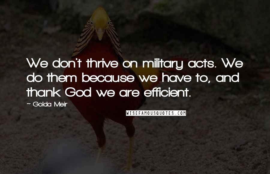 Golda Meir Quotes: We don't thrive on military acts. We do them because we have to, and thank God we are efficient.
