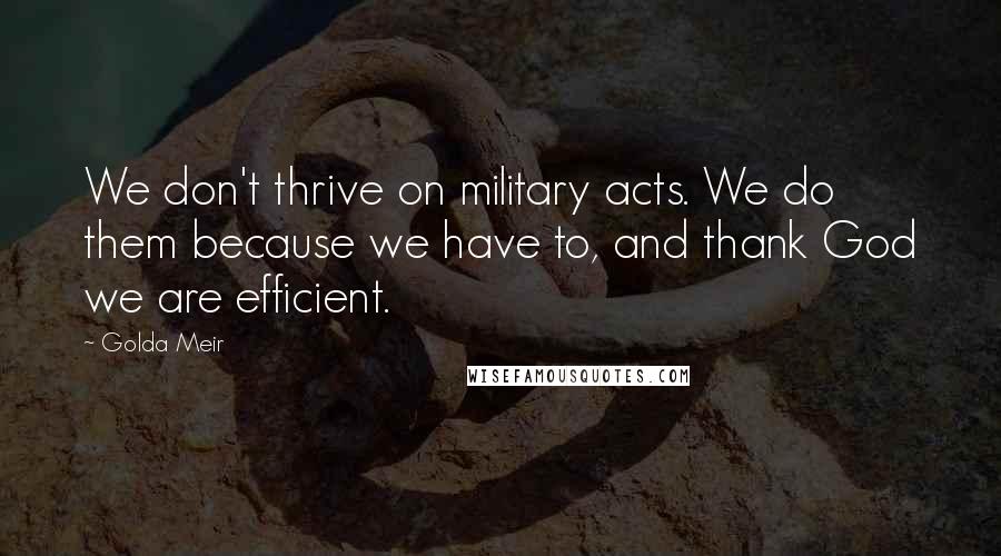 Golda Meir Quotes: We don't thrive on military acts. We do them because we have to, and thank God we are efficient.