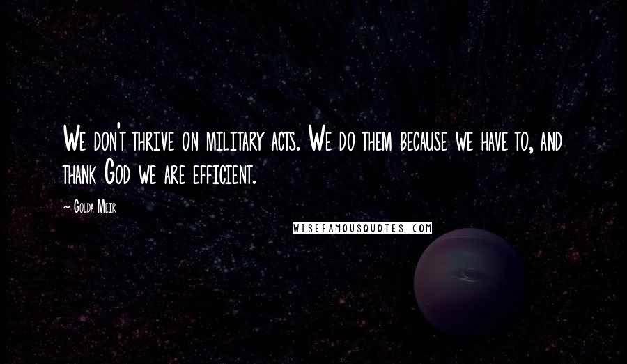 Golda Meir Quotes: We don't thrive on military acts. We do them because we have to, and thank God we are efficient.