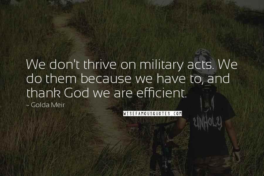 Golda Meir Quotes: We don't thrive on military acts. We do them because we have to, and thank God we are efficient.