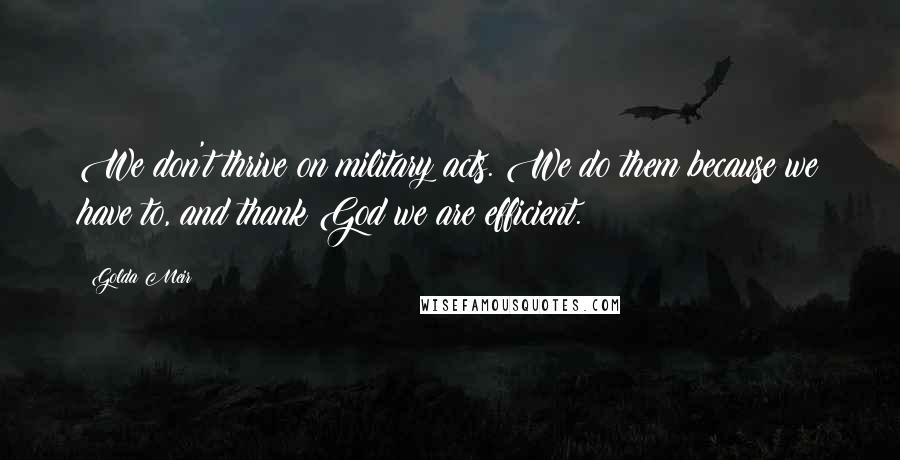 Golda Meir Quotes: We don't thrive on military acts. We do them because we have to, and thank God we are efficient.